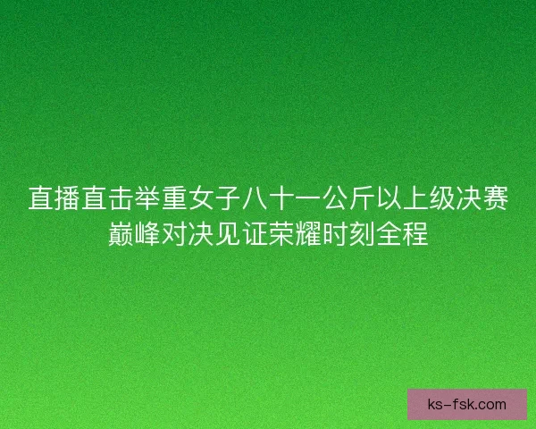 直播直击举重女子八十一公斤以上级决赛巅峰对决见证荣耀时刻全程