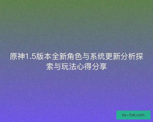 原神1.5版本全新角色与系统更新分析探索与玩法心得分享