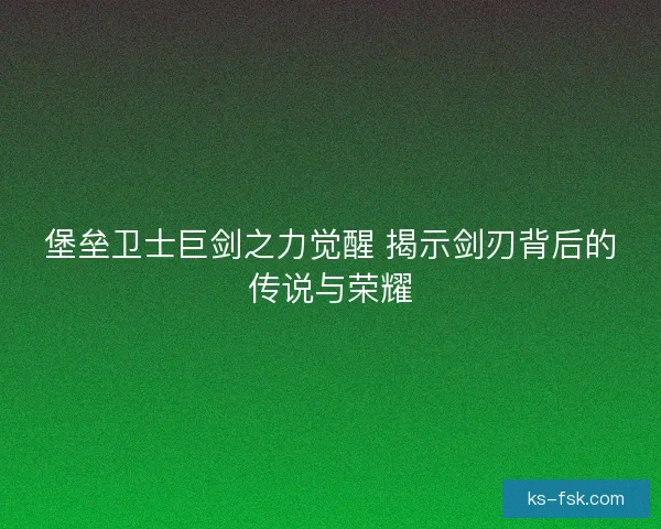 堡垒卫士巨剑之力觉醒 揭示剑刃背后的传说与荣耀