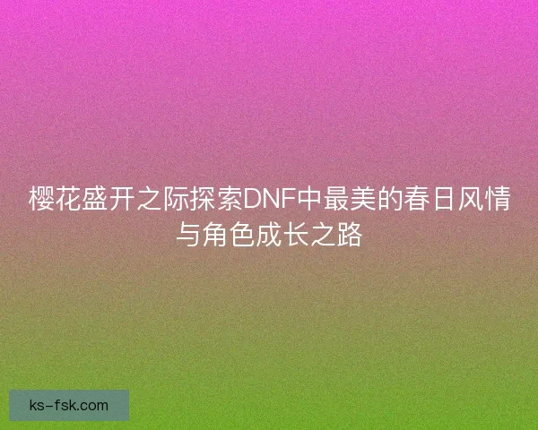 樱花盛开之际探索DNF中最美的春日风情与角色成长之路