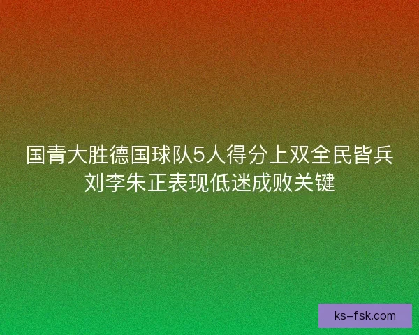 国青大胜德国球队5人得分上双全民皆兵刘李朱正表现低迷成败关键