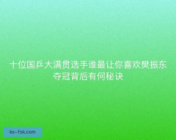 十位国乒大满贯选手谁最让你喜欢樊振东夺冠背后有何秘诀