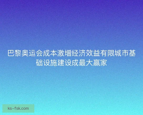 巴黎奥运会成本激增经济效益有限城市基础设施建设成最大赢家