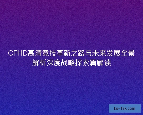 CFHD高清竞技革新之路与未来发展全景解析深度战略探索篇解读
