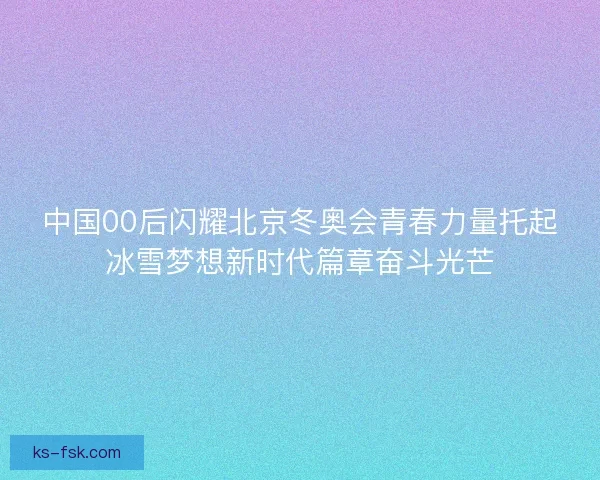 中国00后闪耀北京冬奥会青春力量托起冰雪梦想新时代篇章奋斗光芒