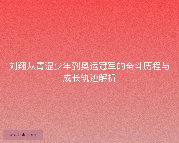 刘翔从青涩少年到奥运冠军的奋斗历程与成长轨迹解析