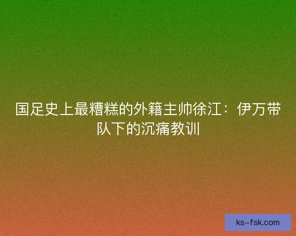 国足史上最糟糕的外籍主帅徐江：伊万带队下的沉痛教训