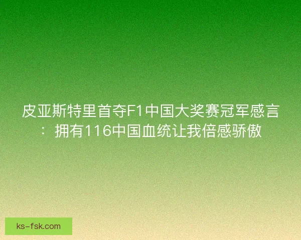 皮亚斯特里首夺F1中国大奖赛冠军感言：拥有116中国血统让我倍感骄傲