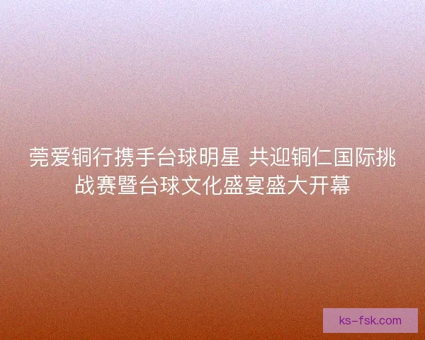 莞爱铜行携手台球明星 共迎铜仁国际挑战赛暨台球文化盛宴盛大开幕