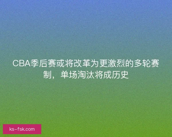 CBA季后赛或将改革为更激烈的多轮赛制，单场淘汰将成历史