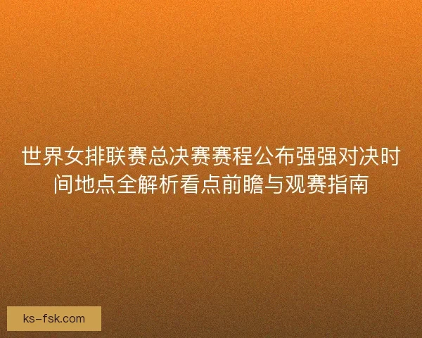 世界女排联赛总决赛赛程公布强强对决时间地点全解析看点前瞻与观赛指南