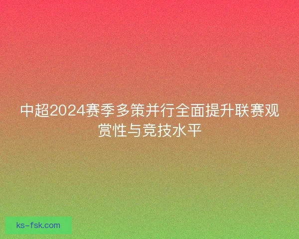 中超2024赛季多策并行全面提升联赛观赏性与竞技水平