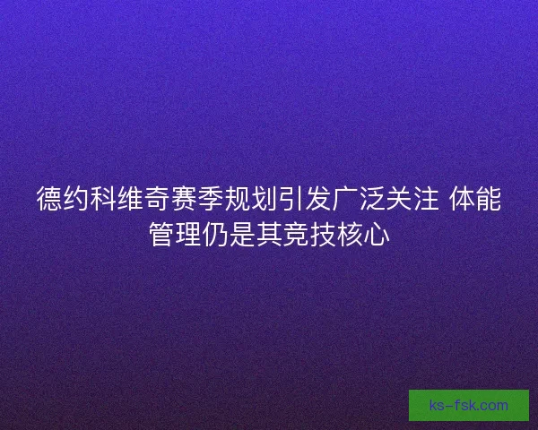 德约科维奇赛季规划引发广泛关注 体能管理仍是其竞技核心