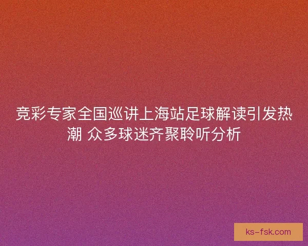 竞彩专家全国巡讲上海站足球解读引发热潮 众多球迷齐聚聆听分析