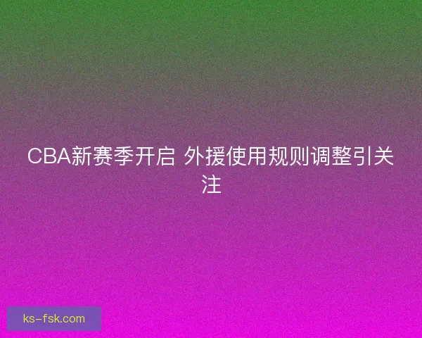 CBA新赛季开启 外援使用规则调整引关注
