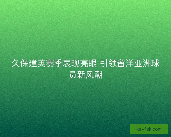 久保建英赛季表现亮眼 引领留洋亚洲球员新风潮