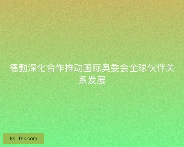 德勤深化合作推动国际奥委会全球伙伴关系发展