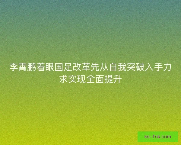 李霄鹏着眼国足改革先从自我突破入手力求实现全面提升