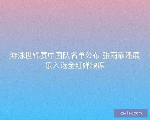 游泳世锦赛中国队名单公布 张雨霏潘展乐入选全红婵缺席