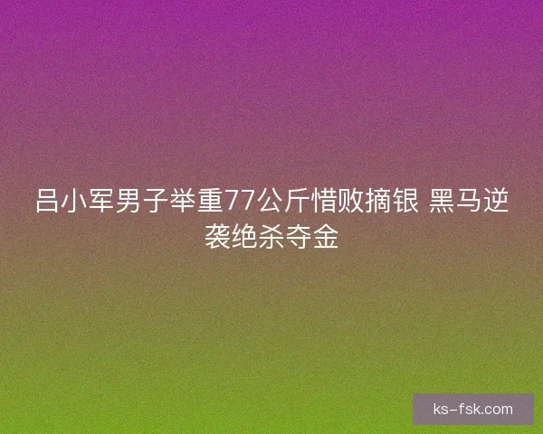 吕小军男子举重77公斤惜败摘银 黑马逆袭绝杀夺金
