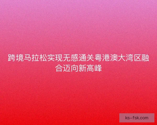 跨境马拉松实现无感通关粤港澳大湾区融合迈向新高峰