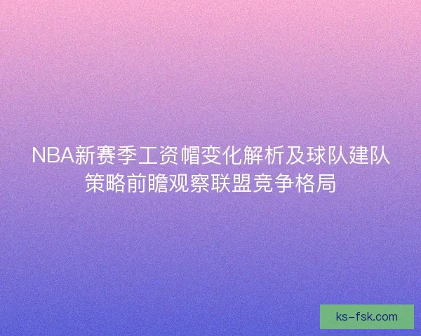 NBA新赛季工资帽变化解析及球队建队策略前瞻观察联盟竞争格局
