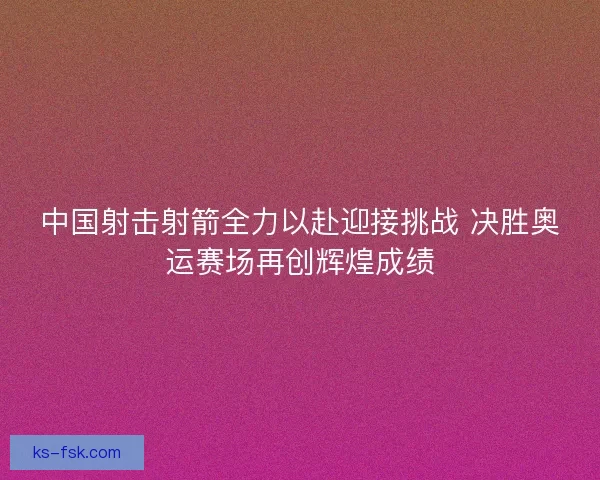 中国射击射箭全力以赴迎接挑战 决胜奥运赛场再创辉煌成绩