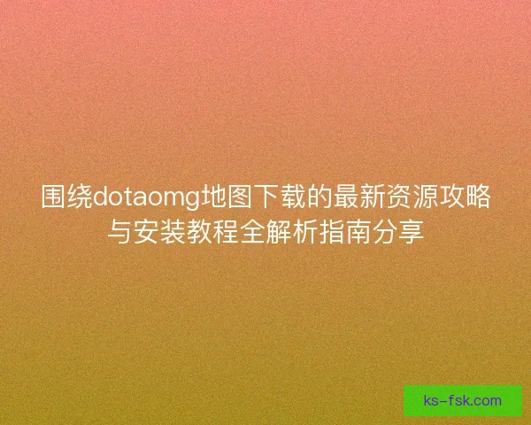 围绕dotaomg地图下载的最新资源攻略与安装教程全解析指南分享