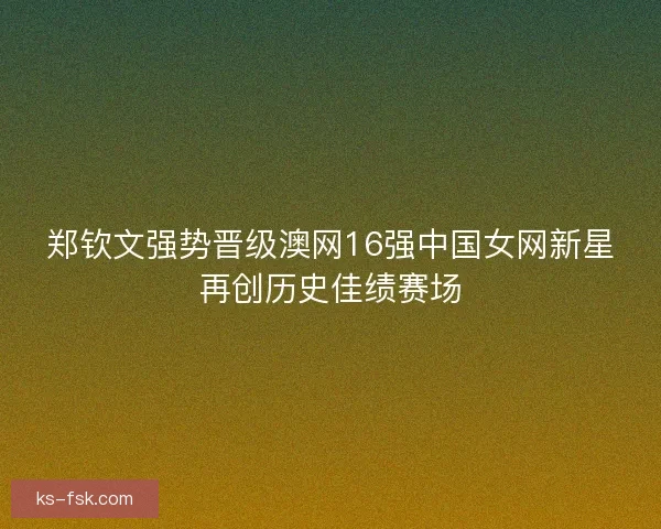 郑钦文强势晋级澳网16强中国女网新星再创历史佳绩赛场