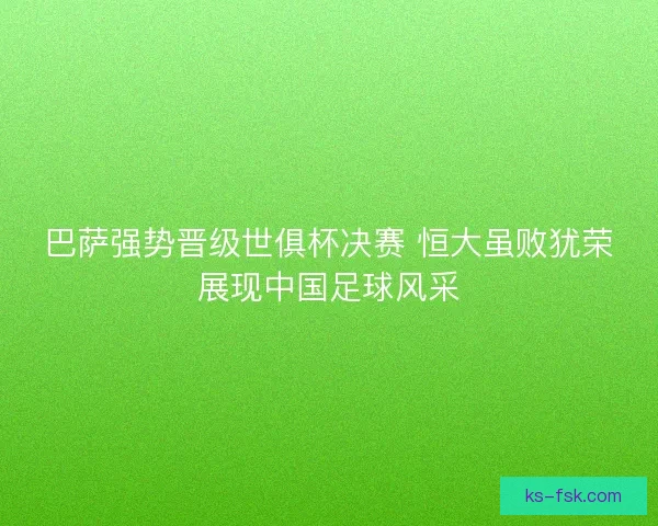 巴萨强势晋级世俱杯决赛 恒大虽败犹荣展现中国足球风采