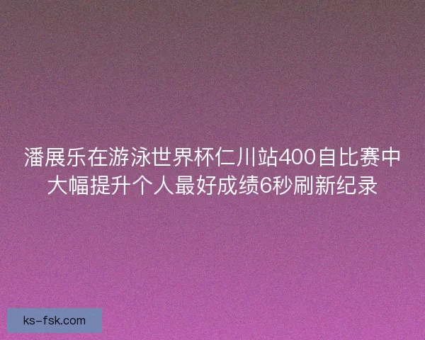 潘展乐在游泳世界杯仁川站400自比赛中大幅提升个人最好成绩6秒刷新纪录