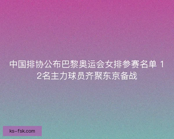 中国排协公布巴黎奥运会女排参赛名单 12名主力球员齐聚东京备战