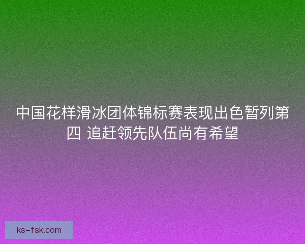 中国花样滑冰团体锦标赛表现出色暂列第四 追赶领先队伍尚有希望